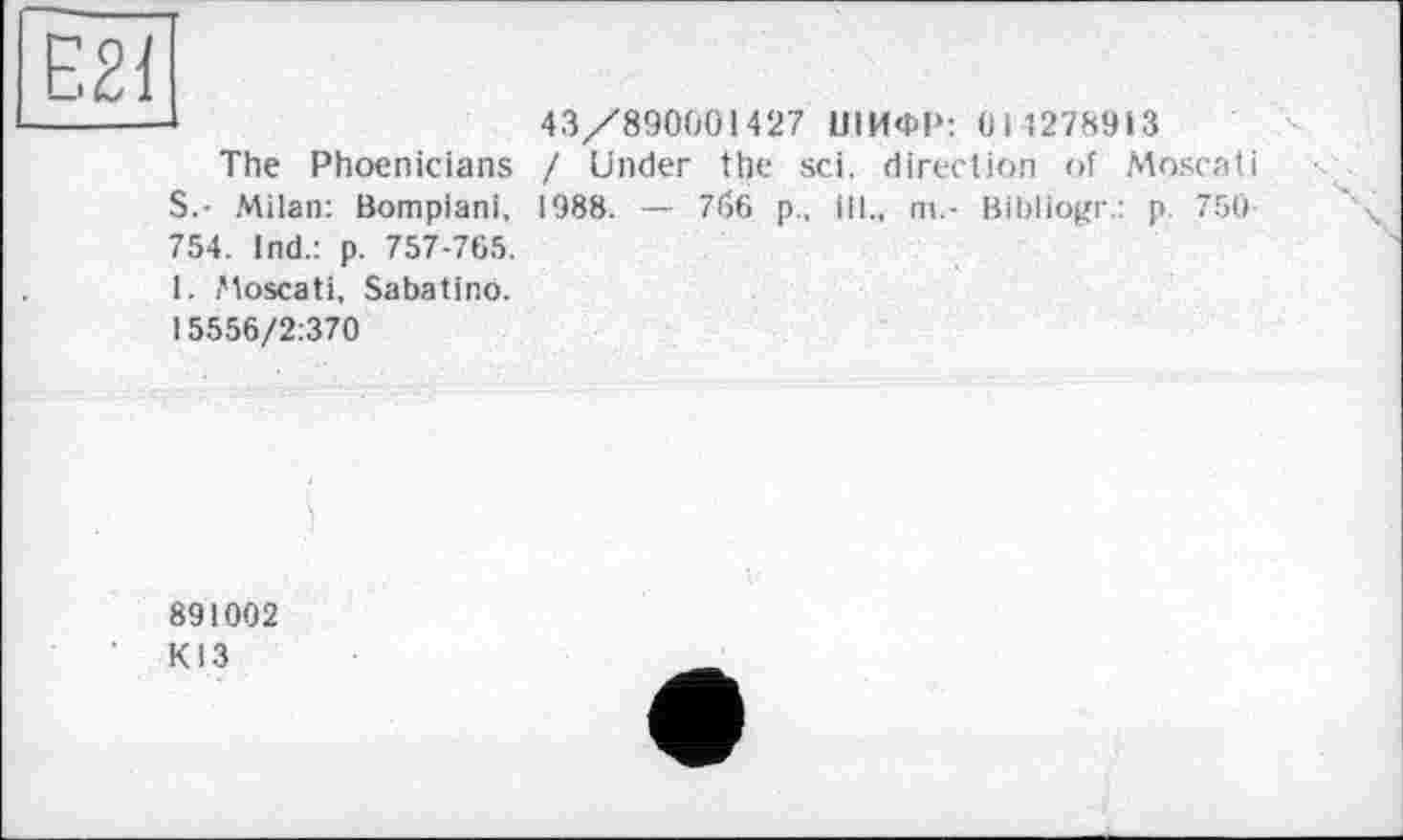 ﻿The Phoenicians S.- Milan: Bompiani, 754. Ind.: p. 757-765. 1. Moscati, Sabatino. 15556/2:370
43/890001427 ШИФР: 014278913 / Under the sei. direction of Moscati 1988. —- 7б6 p., ill., ni.- Bibliogr.: p. 750
891002
К13